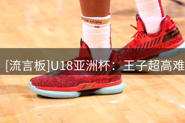[流言板]U18亚洲杯：王子超高难度翻身跳投，中国领先14分锁定胜局